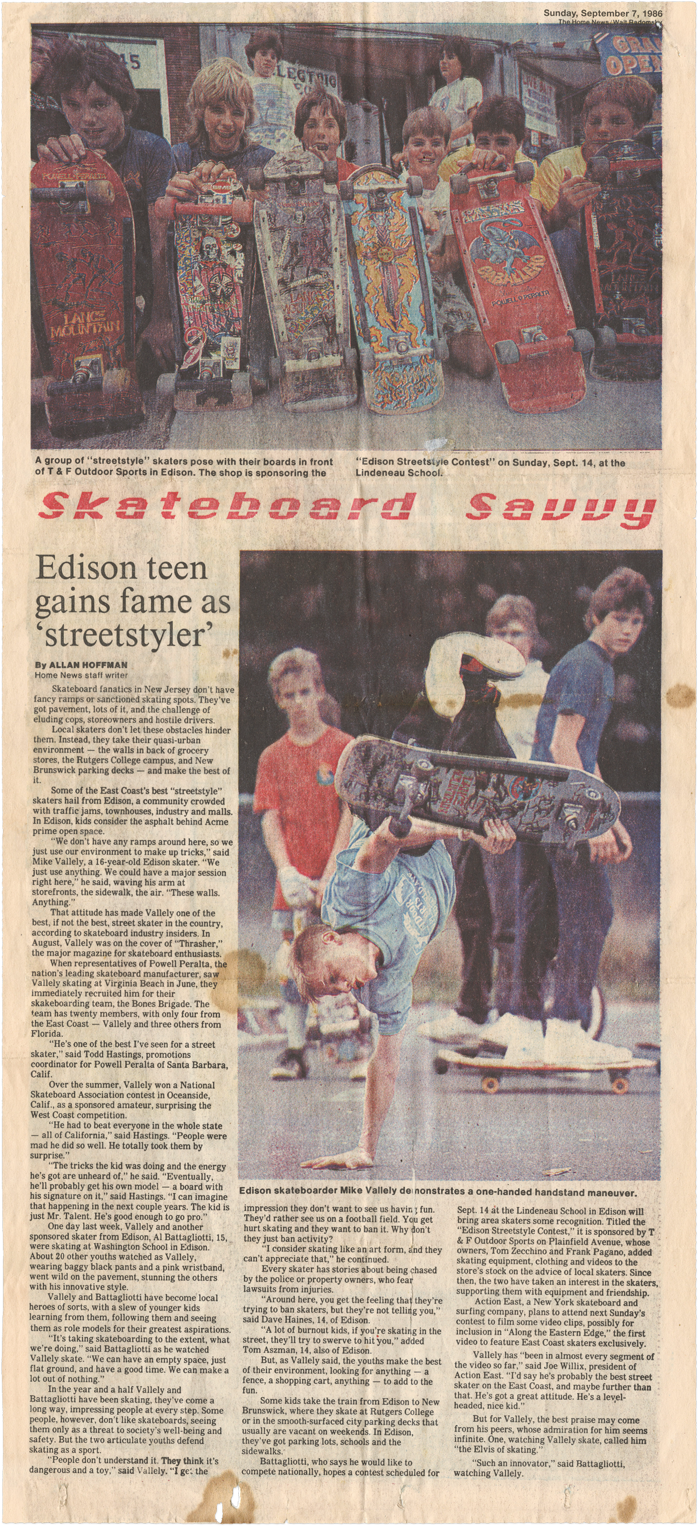 ### Edison Teen Gains Fame as ‘Streetstyler’ By ALLAN HOFFMAN **SEPTEMBER 1986** Skateboard fanatics in New Jersey don’t have fancy ramps or sanctioned skating spots. They’ve got pavement, lots of it, and the challenge of eluding cops, storeowners, and hostile drivers. Local skaters don’t let these obstacles hinder them. Instead, they take their quasi-urban environment – the walls in back of grocery stores, the Rutgers College campus, and New Brunswick parking decks – and make the best of it. Some of the East Coast’s best “streetstyle” skaters hail from Edison, a community crowded with traffic jams, townhouses, industry, and malls. In Edison, kids consider the asphalt behind Acme prime open space. “We don’t have any ramps around here, so we just use our environment to make up tricks,” said Mike Vallely, a 16-year-old Edison skater. “We just use anything. We could have a major session right here,” he said, waving his arm at storefronts, the sidewalk, the air. “These walls. Anything.” That attitude has made Vallely one of the best, if not the best, street skater in the country, according to skateboard industry insiders. In August, Vallely was on the cover of “Thrasher,” the major magazine for skateboard enthusiasts. When representatives of Powell Peralta, the nation’s leading skateboard manufacturer, saw Vallely skating at Virginia Beach in June, they immediately recruited him for their skateboarding team, the Bones Brigade. The team has twenty members, with only four from the East Coast – Vallely and three others from Florida. “He’s one of the best I’ve seen for a street skater,” said Todd Hastings, promotions coordinator for Powell Peralta of Santa Barbara, Calif. Over the summer, Vallely won a National Skateboard Association contest in Oceanside, Calif., as a sponsored amateur, surprising the West Coast competition. “He had to beat everyone in the whole state – all of California,” said Hastings. “People were mad he did so well. He totally took them by surprise.” “The tricks the kid was doing and the energy he’s got are unheard of,” he said. “Eventually he’ll probably get his own model – a board with his signature on it,” said Hastings. “I can imagine that happening in the next couple of years. The kid is just Mr. Talent. He’s good enough to go pro.” One day last week, Vallely and another sponsored skater from Edison, Al Battaglotti, 15, were skating at Washington School in Edison. About 20 other youths watched as Vallely, wearing baggy black pants and a pink wristband, went wild on the pavement, stunning the others with his insane style. Vallely and Battaglotti have become local heroes of sorts, with a slew of younger kids learning from them, following them and seeing them as role models for their greatest aspirations. “It’s taking skateboarding to the extent, what we’re doing,” said Battaglotti as he watched Vallely skate. “We can have an empty space, just flat ground, and have a good time. We can make a lot out of nothing.” In the year and a half Vallely and Battaglotti have been skating, they’ve come a long way, impressing people with their original style of tricks. In a society which values safety, they rebel and follow their instinct’s wild behavior. --- Two articulate youths defend skating as a sport. “People don’t understand it. They think it’s dangerous and a toy,” said Vallely. “I get the impression they don’t want to see us having fun. They’d rather see us on a football field. You get hurt skating and they want to ban it. Why don’t they just ban activity?” “I consider skating like an art form, and they can’t appreciate that,” he continued. Every skater has stories about being chased by police or property owners, who fear lawsuits from injuries. “Around here, you get the feeling that they’re trying to ban skaters, but they’re not telling you,” said Dave Haines, 14, of Edison. “A lot of burnout kids, if you’re skating in the street, they’ll try to swerve and hit you,” noted Tom Aszman, 14, also of Edison. But as Vallely said, the youths make the best of their environment, looking for anything – a fence, a shopping cart, anything – to add to their skate. Some kids take the train from Edison to New Brunswick, where they skate at Rutgers College or in the smooth-surfaced city parking decks that usually are vacant on weekends. In Edison, they’ve got parking lots, schools, and the walls behind them. In a town which, says one youth, has no tolerance for skaters, the duo have taken art to its extreme. Action East, a New York skateboard and surfing company, plans to attend next Saturday’s contest to film some video clips, possibly for inclusion in “Along the Eastern Edge,” the first video to feature East Coast skaters exclusively. Vallely has “been in almost every segment of the video so far,” said Joe Willis, president of Action East. “I’d say he’s probably the best street skater on the East Coast, and maybe further than that. He’s got a great attitude. He’s a level-headed, nice kid.” But for Vallely, the best praise may come from his peers, whose admiration for him seems infinite. Once, watching Vallely skate, a friend called him “the Elvis of skating.” “Such an innovator,” said Battaglotti, watching Vallely.